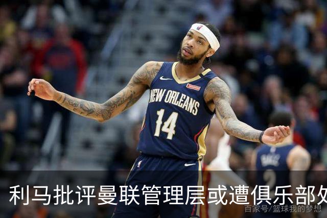 利马批评曼联管理层或遭俱乐部处理，暗指高层责任